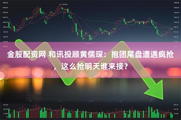 金股配资网 和讯投顾黄儒琛：抱团尾盘遭遇疯抢，这么抢明天谁来接？