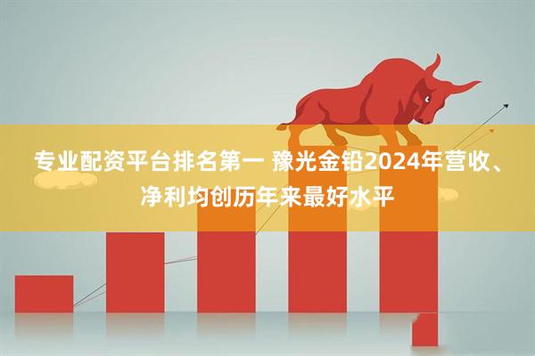 专业配资平台排名第一 豫光金铅2024年营收、净利均创历年来最好水平