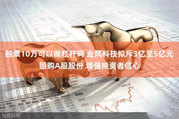 股票10万可以做杠杆吗 金风科技拟斥3亿至5亿元回购A股股份 增强投资者信心
