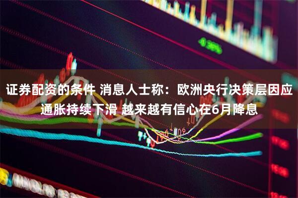 证券配资的条件 消息人士称：欧洲央行决策层因应通胀持续下滑 越来越有信心在6月降息
