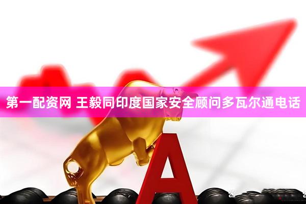 第一配资网 王毅同印度国家安全顾问多瓦尔通电话