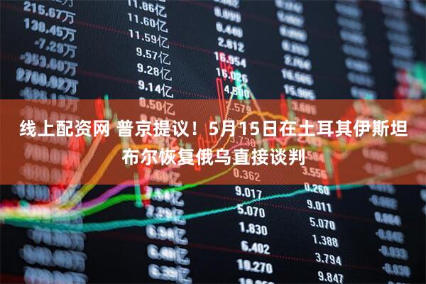 线上配资网 普京提议！5月15日在土耳其伊斯坦布尔恢复俄乌直接谈判