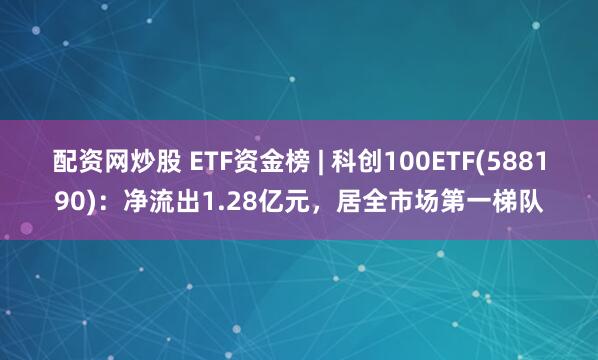 配资网炒股 ETF资金榜 | 科创100ETF(588190)：净流出1.28亿元，居全市场第一梯队