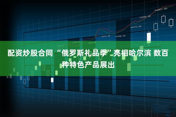 配资炒股合同 “俄罗斯礼品季”亮相哈尔滨 数百种特色产品展出