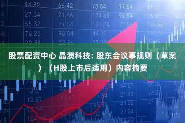 股票配资中心 晶澳科技: 股东会议事规则（草案）（H股上市后适用）内容摘要
