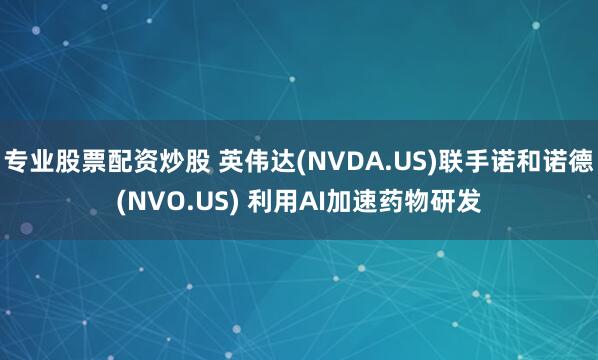 专业股票配资炒股 英伟达(NVDA.US)联手诺和诺德(NVO.US) 利用AI加速药物研发