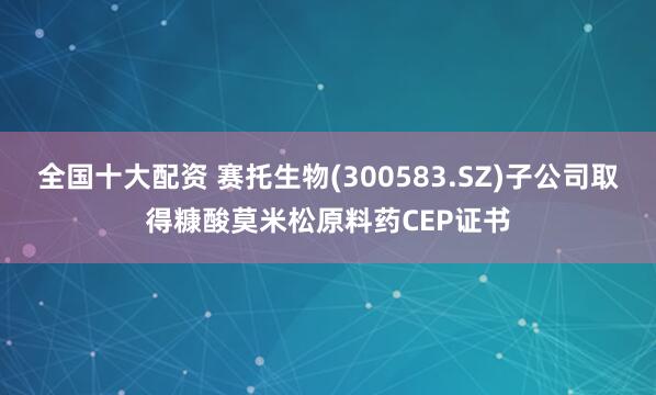 全国十大配资 赛托生物(300583.SZ)子公司取得糠酸莫米松原料药CEP证书