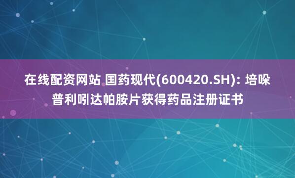 在线配资网站 国药现代(600420.SH): 培哚普利吲达帕胺片获得药品注册证书
