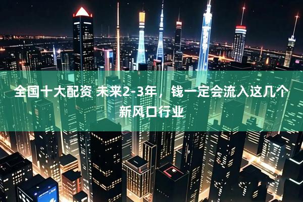 全国十大配资 未来2-3年，钱一定会流入这几个新风口行业