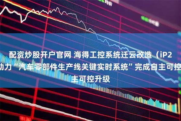 配资炒股开户官网 海得工控系统迁云改造（iP2C）助力“汽车零部件生产线关键实时系统”完成自主可控升级