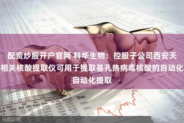 配资炒股开户官网 科华生物：控股子公司西安天隆的相关核酸提取仪可用于提取基孔热病毒核酸的自动化提取