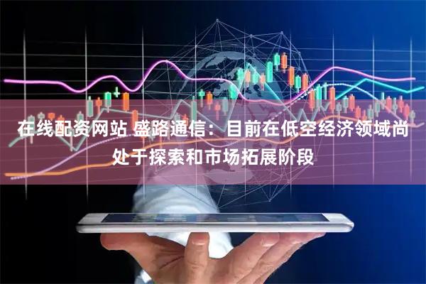 在线配资网站 盛路通信：目前在低空经济领域尚处于探索和市场拓展阶段