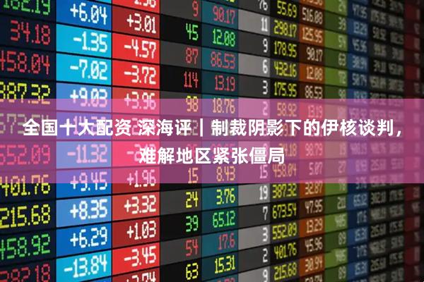 全国十大配资 深海评｜制裁阴影下的伊核谈判，难解地区紧张僵局