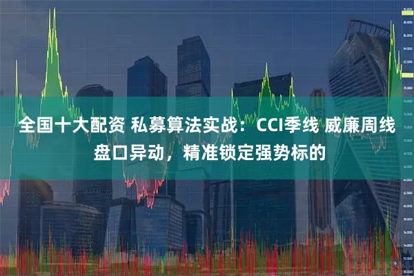 全国十大配资 私募算法实战：CCI季线 威廉周线 盘口异动，精准锁定强势标的