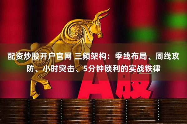 配资炒股开户官网 三频架构：季线布局、周线攻防、小时突击、5分钟锁利的实战铁律