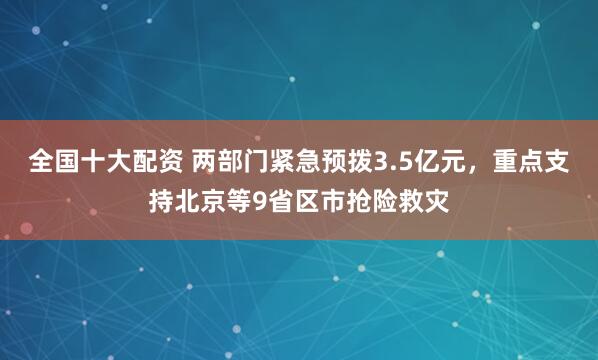 全国十大配资 两部门紧急预拨3.5亿元，重点支持北京等9省区市抢险救灾