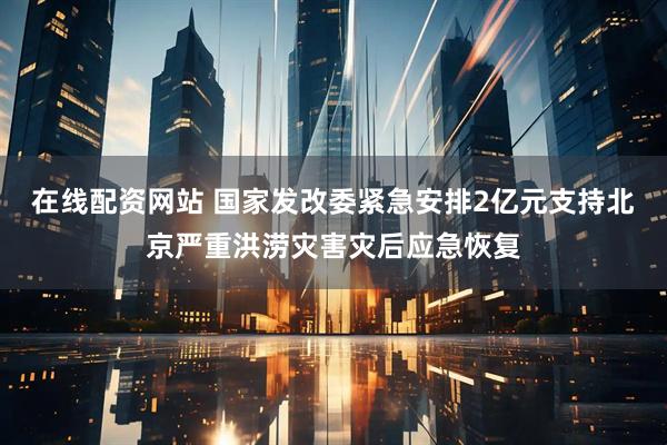 在线配资网站 国家发改委紧急安排2亿元支持北京严重洪涝灾害灾后应急恢复