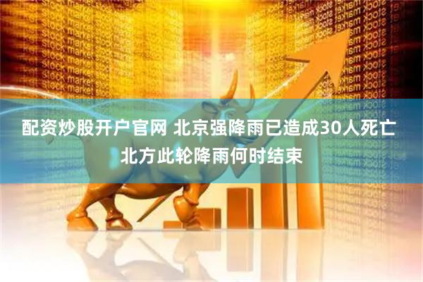 配资炒股开户官网 北京强降雨已造成30人死亡 北方此轮降雨何时结束