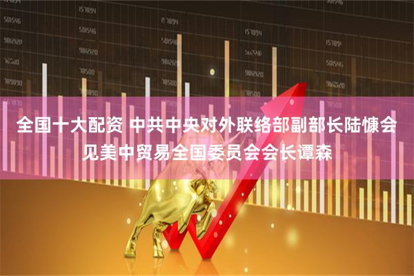 全国十大配资 中共中央对外联络部副部长陆慷会见美中贸易全国委员会会长谭森