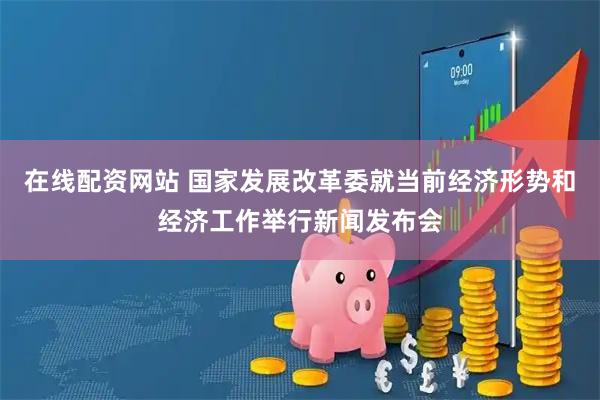 在线配资网站 国家发展改革委就当前经济形势和经济工作举行新闻发布会