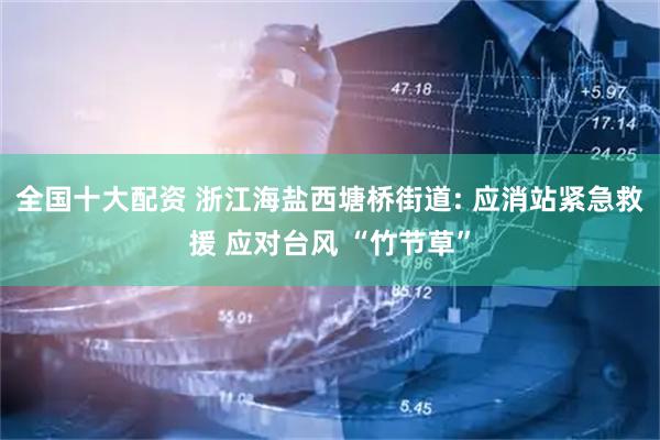 全国十大配资 浙江海盐西塘桥街道: 应消站紧急救援 应对台风 “竹节草”