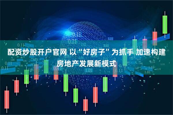 配资炒股开户官网 以“好房子”为抓手 加速构建房地产发展新模式