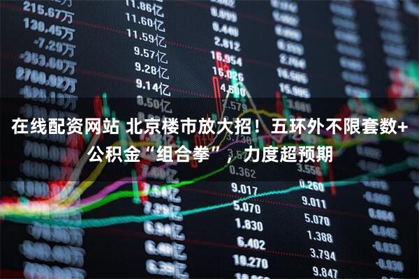 在线配资网站 北京楼市放大招！五环外不限套数+公积金“组合拳”，力度超预期