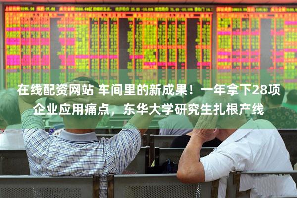在线配资网站 车间里的新成果！一年拿下28项企业应用痛点，东华大学研究生扎根产线