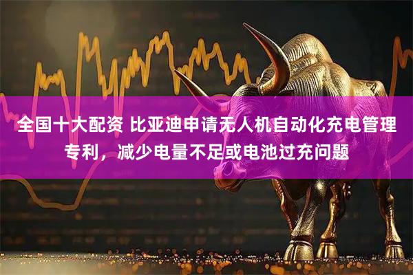 全国十大配资 比亚迪申请无人机自动化充电管理专利，减少电量不足或电池过充问题
