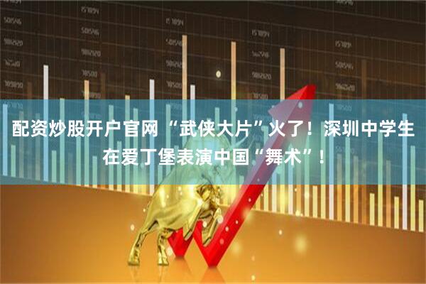 配资炒股开户官网 “武侠大片”火了！深圳中学生在爱丁堡表演中国“舞术”！