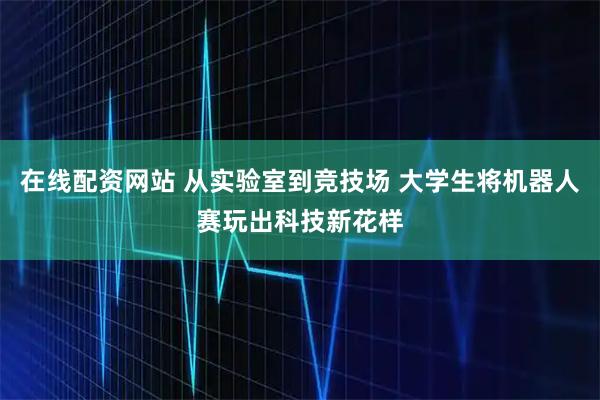 在线配资网站 从实验室到竞技场 大学生将机器人赛玩出科技新花样