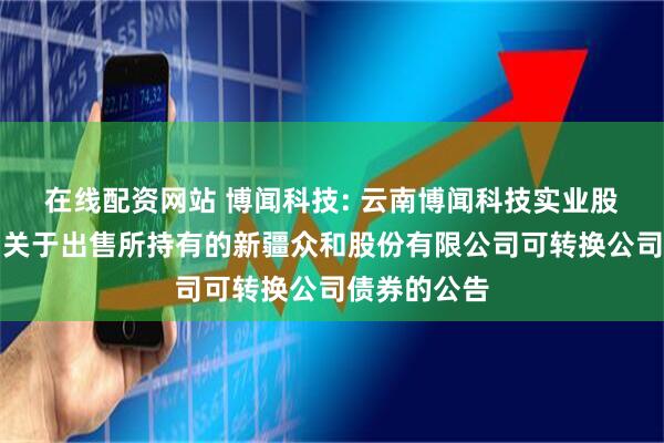 在线配资网站 博闻科技: 云南博闻科技实业股份有限公司关于出售所持有的新疆众和股份有限公司可转换公司债券的公告