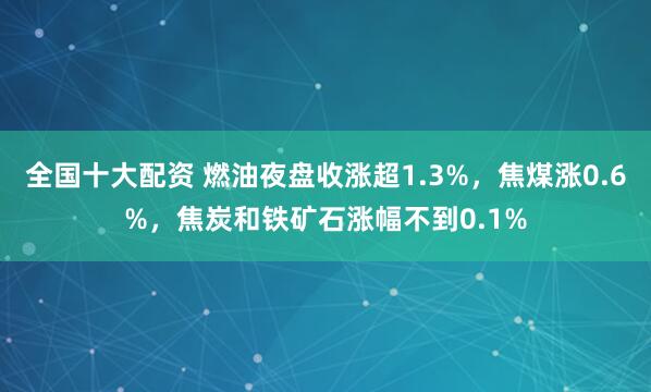 全国十大配资 燃油夜盘收涨超1.3%，焦煤涨0.6%，焦炭和铁矿石涨幅不到0.1%