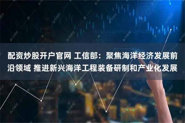 配资炒股开户官网 工信部：聚焦海洋经济发展前沿领域 推进新兴海洋工程装备研制和产业化发展