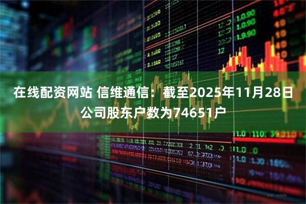 在线配资网站 信维通信：截至2025年11月28日公司股东户数为74651户