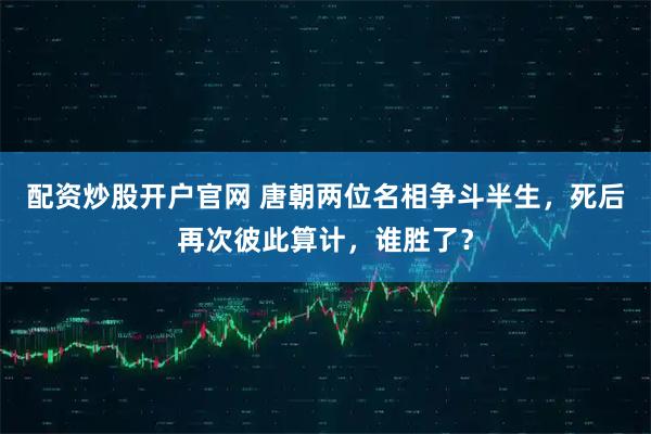 配资炒股开户官网 唐朝两位名相争斗半生，死后再次彼此算计，谁胜了？